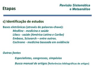 Etapas
c) Identificação de estudos
Bases eletrônicas (através de palavras-chave):
Medline - medicina e saúde
Lilacs - saúde (América Latina e Caribe)
Embase, Scisearch – entre outros.
Cochrane - medicina baseada em evidência
Outras fontes
Especialistas, congressos, simpósios
Busca manual de artigos (Referências bibliográficas de artigos)
Revisão Sistemática
e Metaanálise
 