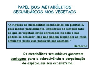 “A riqueza de metabólitos secundários em plantas é,
pelo menos parcialmente, explicável no simples fato
de que os vegetais estão enraizados no solo e não
podem se deslocar; eles não podem responder ao meio
ambiente pelas vias possíveis aos animais.”
Harborne
PAPEL DOS METABÓLITOS
SECUNDÁRIOS NOS VEGETAIS
Os metabólitos secundários garantem
vantagens para a sobrevivência e perpetuação
da espécie em seu ecossistema.
 