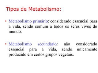Tipos de Metabolismo:
• Metabolismo primário: considerado essencial para
a vida, sendo comum a todos os seres vivos do
mundo.
• Metabolismo secundário: não considerado
essencial para a vida, sendo unicamente
produzido em certos grupos vegetais.
 