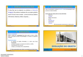 Deve ser apresentado o produto (transmitir a ideia) e não apresentar tudo o
            É nesta fase que se preparam os produtos e a forma de                                    que está no relatório/trabalho.
            divulgação. Os produtos resultantes de um projeto poderão
                                                                                                     A forma pela qual o fazem pode ser muito diversificada:
            assumir formas muito variadas – jornais, brochuras, boletins                                   Relatórios;
            informativos, relatórios, vídeos, maquetes, …                                                  Cartazes;
                                                                                                           Boletins informativos;
                                                                                                           Jornais;
                                                                                                           Exposição oral;
                                                                                                           Dramatização;
                                                                                                           Maquetes.
                                                                                                                               Obs. (esta apresentação contempla sempre um trabalho escrito)
          Marco Correia                                                                            Marco Correia
          tecnoblogue.blogspot.com/
                                                                    METODOLOGIA DE PROJETO   9     tecnoblogue.blogspot.com/
                                                                                                                                                                    METODOLOGIA DE PROJETO     10




            Hétero e autoavaliação.
            Realçar o papel que a autoavaliação. Esta deverá ajudar os alunos a refletir
            sobre o seu próprio processo de aprendizagem e a constatar os progressos
            realizados.

            É importante analisar:
                  os métodos de trabalho, dificuldades e o modo como foram
                   ultrapassadas;
                  a evolução dos grupos, os momentos de tensão ou conflito;
                  o aproveitamento dos recursos;
                  a relação e a articulação entre os subproblemas.

                   Obs. Desta etapa poderão surgir também recomendações para estudos futuros.     EDUCAÇÃO                                                                        Marco Correia
          Marco Correia                                                                           TECNOLÓGICA                                                  http://tecnoblogue.blogspot.com/
          tecnoblogue.blogspot.com/
                                                                    METODOLOGIA DE PROJETO   11




EDUCAÇÃO TECNOLÓGICA
MARCO CORREIA                                                                                                                                                                                       3
 