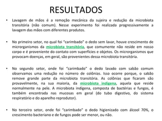 RESULTADOS Lavagem de mãos é a remoção mecânica da sujeira e redução da microbiota transitória (não comum). Nesse experimento foi realizada progressivamente a lavagem das mãos com diferentes produtos.  No primeiro setor, no qual foi “carimbado” o dedo sem lavar, houve crescimento de microrganismos da   microbiota transitória , que comumente não reside em nosso corpo e é proveniente do contato com superfícies e objetos. Os microrganismos que provocam doenças, em geral, são provenientes dessa microbiota transitória. No segundo setor, onde foi “carimbado” o dedo lavado com sabão comum observamos uma redução no número de colônias. Isso ocorre porque, o sabão remove grande parte da microbiota transitória. As colônias que ficaram são provavelmente, na sua maioria, da  microbiota indígena , aquela que reside normalmente na pele. A microbiota indígena, composta de bactérias e fungos, é também encontrada nas mucosas em geral (do tubo digestivo, do sistema respiratório e do aparelho reprodutor). No terceiro setor, onde foi “carimbado” o dedo higienizado com álcool 70%, o crescimento bacteriano e de fungos pode ser menor, ou não. 