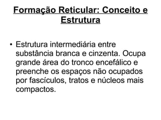 Formação Reticular: Conceito e Estrutura Estrutura intermediária entre substância branca e cinzenta. Ocupa grande área do tronco encefálico e preenche os espaços não ocupados por fascículos, tratos e núcleos mais compactos.  