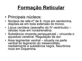 Formação Reticular Principais núcleos: Núcleos da rafe-nº de 8, ricos em serotonina, dispões-se em toda extensão do tronco. Lócus cerúleos (assoalho do IV ventrículo) – células ricas em noradrenalina. Substância cinzenta periaquetutal – circunda o aqueduto cerebral. Regulação da dor. Área tegmentar ventral – situada na parte ventral do tegmento do mesencéfalo, medialmente à substância negra. Neurônios ricos em Dopamina. 