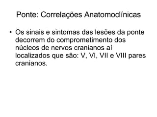 Ponte: Correlações Anatomoclínicas Os sinais e sintomas das lesões da ponte decorrem do comprometimento dos núcleos de nervos cranianos aí localizados que são: V, VI, VII e VIII pares cranianos. 