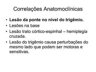 Correlações Anatomoclínicas Lesão da ponte no nível do trigêmio. Lesões na base Lesão trato córtico-espinhal – hemiplegia cruzada. Lesão do trigêmio causa perturbações do mesmo lado que podem ser motoras e sensitivas. 