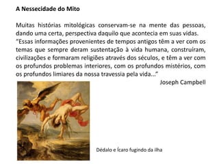 A Nessecidade do Mito
Muitas histórias mitológicas conservam-se na mente das pessoas,
dando uma certa, perspectiva daquilo que acontecia em suas vidas.
“Essas informações provenientes de tempos antigos têm a ver com os
temas que sempre deram sustentação à vida humana, construíram,
civilizações e formaram religiões através dos séculos, e têm a ver com
os profundos problemas interiores, com os profundos mistérios, com
os profundos limiares da nossa travessia pela vida...”
Joseph Campbell
Dédalo e Ícaro fugindo da ilha
 