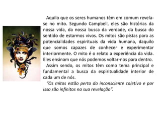 Aquilo que os seres humanos têm em comum revela-
se no mito. Segundo Campbell, eles são histórias da
nossa vida, da nossa busca da verdade, da busca do
sentido de estarmos vivos. Os mitos são pistas para as
potencialidades espirituais da vida humana, daquilo
que somos capazes de conhecer e experimentar
interiormente. O mito é o relato a experiência da vida.
Eles ensinam que nós podemos voltar-nos para dentro.
Assim sendo, os mitos têm como tema principal e
fundamental a busca da espiritualidade interior de
cada um de nós.
“Os mitos estão perto do inconsciente coletivo e por
isso são infinitos na sua revelação”.
 