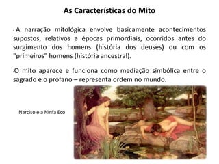 As Características do Mito
• A narração mitológica envolve basicamente acontecimentos
supostos, relativos a épocas primordiais, ocorridos antes do
surgimento dos homens (história dos deuses) ou com os
"primeiros" homens (história ancestral).
•O mito aparece e funciona como mediação simbólica entre o
sagrado e o profano – representa ordem no mundo.
Narciso e a Ninfa Eco
 