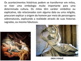 Os acontecimentos históricos podem se transformar em mitos,
se tiver uma simbologia muito importante para uma
determinada cultura. Os mitos têm caráter simbólico ou
explicativo, são relacionados com alguma data ou uma religião,
procuram explicar a origem do homem por meio de personagens
sobrenaturais, explicando a realidade através de suas historias
sagradas, ou mesmo fabulosas.
EROS E PSIQUÊ
 