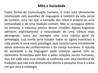 Mito e Sociedade
Como forma de comunicação humana, o mito está obviamente
relacionado com questões de linguagem e também da vida social
do homem, uma vez que a narração dos mitos é própria de uma
comunidade e de uma tradição comum. Não se conseguiu definir,
no entanto, a natureza precisa dessas relações. Alguns lingüistas
admitem explicitamente a necessidade de uma ciência mais
abrangente, como por exemplo uma nova ciência geral da
semiologia, cuja tarefa seria estudar todos os signos essenciais à
vida social, e uma nova psicologia, que caracterizaria inicialmente
vários sistemas do conhecimento e da crença humanos. O estudo
da sociedade e da linguagem pode começar apenas com os
elementos fornecidos pela fala e pelas relações sociais humanas,
mas em cada caso esse estudo se confronta com uma coerência de
tradições que não está diretamente aberta à pesquisa. Essa é a área
em que atua a mitologia.
 