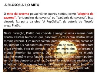 O mito da caverna possui vários outros nomes, como "alegoria da
caverna", "prisioneiros da caverna" ou "parábola da caverna". Essa
alegoria faz parte da obra "A República", da autoria do filósofo
grego Platão.
Nesta narração, Platão nos convida a imaginar uma caverna onde
dentro existem humanos que nasceram e cresceram dentro dessa
mesma caverna. Eles nunca saíram, porque se encontram presos no
seu interior. Os habitantes da caverna estão de costas voltadas para
a sua entrada. Fora da caverna, existe um muro alto que separa o
mundo exterior da caverna. Os homens existentes no mundo
exterior mantêm uma fogueira acesa, e os ruídos que fazem podem
ser ouvidos dentro da caverna. De igual forma, as suas sombras são
refletidas na parede no fundo da caverna, e os seres humanos
acorrentados, vêm as sombras e pensam que elas são a realidade.
A FILOSOFIA E O MITO
 