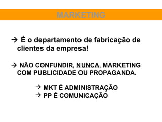MARKETING

 É o departamento de fabricação de
 clientes da empresa!

 NÃO CONFUNDIR, NUNCA, MARKETING
 COM PUBLICIDADE OU PROPAGANDA.

       MKT É ADMINISTRAÇÃO
       PP É COMUNICAÇÃO
 