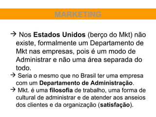 MARKETING

 Nos Estados Unidos (berço do Mkt) não
 existe, formalmente um Departamento de
 Mkt nas empresas, pois é um modo de
 Administrar e não uma área separada do
 todo.
 Seria o mesmo que no Brasil ter uma empresa
 com um Departamento de Administração.
 Mkt. é uma filosofia de trabalho, uma forma de
 cultural de administrar e de atender aos anseios
 dos clientes e da organização (satisfação).
 