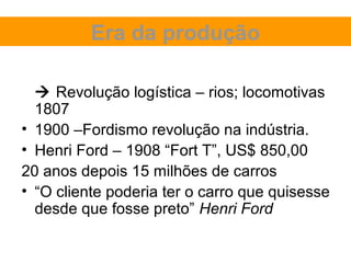 Era da produção

   Revolução logística – rios; locomotivas
  1807
• 1900 –Fordismo revolução na indústria.
• Henri Ford – 1908 “Fort T”, US$ 850,00
20 anos depois 15 milhões de carros
• “O cliente poderia ter o carro que quisesse
  desde que fosse preto” Henri Ford
 
