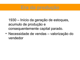 Era da produção

  1930 – Início da geração de estoques,
  acumulo de produção e
  consequentemente capital parado.
• Necessidade de vendas – valorização do
  vendedor
 