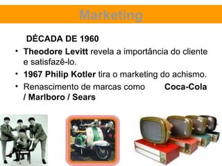 Marketing
   DÉCADA DE 1960
• Theodore Levitt revela a importância do cliente
  e satisfazê-lo.
• 1967 Philip Kotler tira o marketing do achismo.
• Renascimento de marcas como          Coca-Cola
  / Marlboro / Sears
 