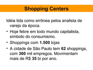 Shopping Centers

Idéia tida como errônea pelos analista de
  varejo da época.
• Hoje febre em todo mundo capitalista,
  símbolo do consumismo.
• Shoppings com 1.500 lojas
• A cidade de São Paulo tem 62 shoppings,
  com 360 mil empregos. Movimentam
  mais de R$ 35 bi por ano.
 