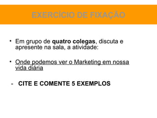 EXERCÍCIO DE FIXAÇÃO


• Em grupo de quatro colegas, discuta e
  apresente na sala, a atividade:

• Onde podemos ver o Marketing em nossa
  vida diária

- CITE E COMENTE 5 EXEMPLOS
 