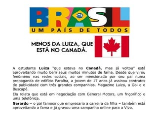 A estudante Luiza “que estava no Canadá, mas já voltou” está
aproveitando muito bem seus muitos minutos de fama. Desde que virou
fenômeno nas redes sociais, ao ser mencionada por seu pai numa
propaganda de edifício Paraíba, a jovem de 17 anos já assinou contratos
de publicidade com três grandes companhias. Magazine Luiza, a Gol e o
Buscapé.
Ela relata que está em negociação com General Motors, um frigorífico e
uma telefônica.
Gerardo – o pai famoso que empresaria a carreira da filha – também está
aproveitando a fama e já gravou uma campanha online para a Vivo.
 