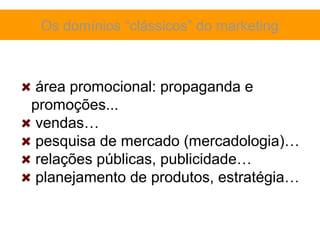 Os domínios “clássicos” do marketing



 área promocional: propaganda e
promoções...
 vendas…
 pesquisa de mercado (mercadologia)…
 relações públicas, publicidade…
 planejamento de produtos, estratégia…
 