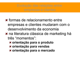 Evolução das relações entre
         empresas e clientes

 formas de relacionamento entre
empresas e clientes mudaram com o
desenvolvimento da economia
 na literatura clássica de marketing há
três “momentos”:
  orientação para o produto
  orientação para vendas
  orientação para o mercado
 