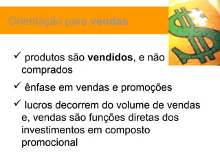 Orientação para vendas


 produtos são vendidos, e não
 comprados
 ênfase em vendas e promoções
 lucros decorrem do volume de vendas
 e, vendas são funções diretas dos
 investimentos em composto
 promocional
 