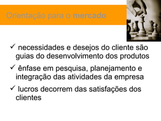 Orientação para o mercado


 necessidades e desejos do cliente são
 guias do desenvolvimento dos produtos
 ênfase em pesquisa, planejamento e
 integração das atividades da empresa
 lucros decorrem das satisfações dos
 clientes
 