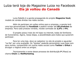 Luíza terá loja do Magazine Luiza no Facebook
          Ela já voltou do Canadá

        Luiza Rabello é a garota-propaganda do projeto Magazine Você,
modelo de vendas diretas nas redes sociais.

        Além de participar em ações online para a empresa, a garota terá
uma loja personalizada no Facebook e poderá vender até 60 produtos da
empresa. Para cada produto vendido, recebe comissão de 2,5% a 4%.

         O projeto possui mais de mil lojas na internet, todas de familiares
de funcionários. Agora, nessa etapa, a possibilidade para todos que quiserem
participar.

          Para ter uma loja, deve se cadastrar no site do projeto e aguardar
"na fila" por uma avaliação. Os “lojistas” poderão personalizar suas lojas com
seus nomes, compartilhar em outras redes sociais como Twitter e Orkut e
divulgar o negócio entre os amigos.

       Tecnicamente o nome desse processo de distribuição P (Place) se
chama Chain ou NetMarketing.
 