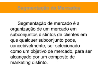 Segmentação de Mercados


    Segmentação de mercado é a
organização de um mercado em
subconjuntos distintos de clientes em
que qualquer subconjunto pode,
concebivelmente, ser selecionado
como um objetivo de mercado, para ser
alcançado por um composto de
marketing distinto.
 