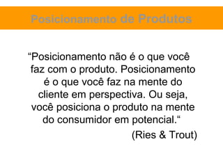 Posicionamento de Produtos


“Posicionamento não é o que você
 faz com o produto. Posicionamento
    é o que você faz na mente do
   cliente em perspectiva. Ou seja,
 você posiciona o produto na mente
    do consumidor em potencial.“
                       (Ries & Trout)
 