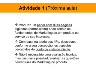 Atividade 1 (Próxima aula)


 Produzir um paper com duas páginas
digitadas (normalizado) onde conste os
fundamentos de Marketing de um produto ou
serviço de seu interesse.
 Com base na teoria dos 4Ps, descrever,
conforme a sua percepção, os aspectos
percebidos do ponto de vista do cliente.
 Não é necessário uma avaliação técnica,
mas caso seja possível, analisar as questões
perceptuais do Marketing do produto.
 