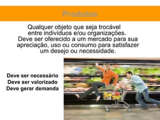 Produtos
      Qualquer objeto que seja trocável
       entre indivíduos e/ou organizações.
   Deve ser oferecido a um mercado para sua
   apreciação, uso ou consumo para satisfazer
           um desejo ou necessidade.


Deve ser necessário
Deve ser valorizado
Deve gerar demanda
 