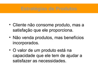 Estratégias de Produtos


• Cliente não consome produto, mas a
  satisfação que ele proporciona.
• Não venda produtos, mas benefícios
  incorporados.
• O valor de um produto está na
  capacidade que ele tem de ajudar a
  satisfazer as necessidades.
 