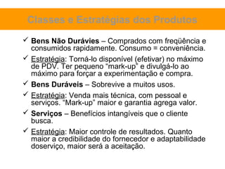Classes e Estratégias dos Produtos
 Bens Não Durávies – Comprados com freqüência e
  consumidos rapidamente. Consumo = conveniência.
 Estratégia: Torná-lo disponível (efetivar) no máximo
  de PDV. Ter pequeno “mark-up” e divulgá-lo ao
  máximo para forçar a experimentação e compra.
 Bens Duráveis – Sobrevive a muitos usos.
 Estratégia: Venda mais técnica, com pessoal e
  serviços. “Mark-up” maior e garantia agrega valor.
 Serviços – Benefícios intangíveis que o cliente
  busca.
 Estratégia: Maior controle de resultados. Quanto
  maior a credibilidade do fornecedor e adaptabilidade
  doserviço, maior será a aceitação.
 