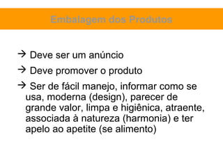 Embalagem dos Produtos


 Deve ser um anúncio
 Deve promover o produto
 Ser de fácil manejo, informar como se
 usa, moderna (design), parecer de
 grande valor, limpa e higiênica, atraente,
 associada à natureza (harmonia) e ter
 apelo ao apetite (se alimento)
 