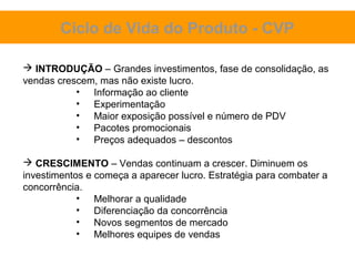 Ciclo de Vida do Produto - CVP

 INTRODUÇÃO – Grandes investimentos, fase de consolidação, as
vendas crescem, mas não existe lucro.
           • Informação ao cliente
           • Experimentação
           • Maior exposição possível e número de PDV
           • Pacotes promocionais
           • Preços adequados – descontos

 CRESCIMENTO – Vendas continuam a crescer. Diminuem os
investimentos e começa a aparecer lucro. Estratégia para combater a
concorrência.
            • Melhorar a qualidade
            • Diferenciação da concorrência
            • Novos segmentos de mercado
            • Melhores equipes de vendas
 