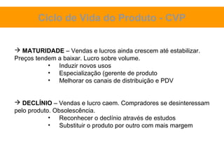Ciclo de Vida do Produto - CVP


 MATURIDADE – Vendas e lucros ainda crescem até estabilizar.
Preços tendem a baixar. Lucro sobre volume.
           • Induzir novos usos
           • Especialização (gerente de produto
           • Melhorar os canais de distribuição e PDV


 DECLÍNIO – Vendas e lucro caem. Compradores se desinteressam
pelo produto. Obsolescência.
            • Reconhecer o declínio através de estudos
            • Substituir o produto por outro com mais margem
 