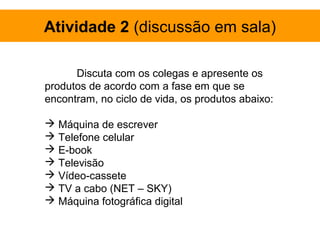 Atividade 2 (discussão em sala)

      Discuta com os colegas e apresente os
produtos de acordo com a fase em que se
encontram, no ciclo de vida, os produtos abaixo:

 Máquina de escrever
 Telefone celular
 E-book
 Televisão
 Vídeo-cassete
 TV a cabo (NET – SKY)
 Máquina fotográfica digital
 