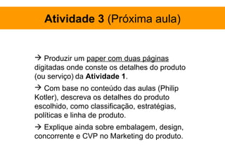 Atividade 3 (Próxima aula)


 Produzir um paper com duas páginas
digitadas onde conste os detalhes do produto
(ou serviço) da Atividade 1.
 Com base no conteúdo das aulas (Philip
Kotler), descreva os detalhes do produto
escolhido, como classificação, estratégias,
políticas e linha de produto.
 Explique ainda sobre embalagem, design,
concorrente e CVP no Marketing do produto.
 