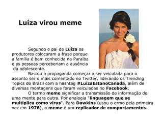 Luíza virou meme



        Segundo o pai de Luíza os
produtores colocaram a frase porque
a família é bem conhecida na Paraíba
e as pessoas perceberiam a ausência
 da adolescente.
        Bastou a propaganda começar a ser veiculada para o
assunto ser o mais comentado no Twitter, liderando os Trending
Topics do Brasil com a hashtag #LuizaEstanoCanada, além de
diversas montagens que foram veiculadas no Facebook.
        O termo meme significar a transmissão de informação de
uma mente para outra. Por analogia "linguagem que se
multiplica como vírus“. Para Dawkins (usou o ermo pela primeira
vez em 1976), o meme é um replicador de comportamentos.
 