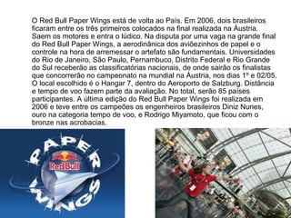 O Red Bull Paper Wings está de volta ao País. Em 2006, dois brasileiros
ficaram entre os três primeiros colocados na final realizada na Áustria.
Saem os motores e entra o lúdico. Na disputa por uma vaga na grande final
do Red Bull Paper Wings, a aerodinânica dos aviõezinhos de papel e o
controle na hora de arremessar o artefato são fundamentais. Universidades
do Rio de Janeiro, São Paulo, Pernambuco, Distrito Federal e Rio Grande
do Sul receberão as classificatórias nacionais, de onde sairão os finalistas
que concorrerão no campeonato na mundial na Áustria, nos dias 1º e 02/05.
O local escolhido é o Hangar 7, dentro do Aeroporto de Salzburg. Distância
e tempo de voo fazem parte da avaliação. No total, serão 85 países
participantes. A última edição do Red Bull Paper Wings foi realizada em
2006 e teve entre os campeões os engenheiros brasileiros Diniz Nunes,
ouro na categoria tempo de voo, e Rodrigo Miyamoto, que ficou com o
bronze nas acrobacias.
 