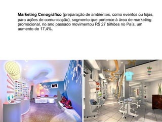 Marketing Cenográfico (preparação de ambientes, como eventos ou lojas,
para ações de comunicação), segmento que pertence à área de marketing
promocional, no ano passado movimentou R$ 27 bilhões no País, um
aumento de 17,4%.
 