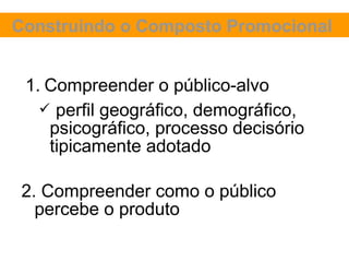 Construindo o Composto Promocional


 1. Compreender o público-alvo
    perfil geográfico, demográfico,
    psicográfico, processo decisório
    tipicamente adotado

 2. Compreender como o público
   percebe o produto
 