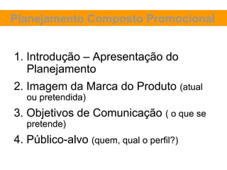 Planejamento Composto Promocional


1. Introdução – Apresentação do
   Planejamento
2. Imagem da Marca do Produto (atual
  ou pretendida)
3. Objetivos de Comunicação ( o que se
  pretende)
4. Público-alvo (quem, qual o perfil?)
 