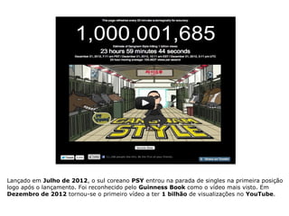 Lançado em Julho de 2012, o sul coreano PSY entrou na parada de singles na primeira posição
logo após o lançamento. Foi reconhecido pelo Guinness Book como o vídeo mais visto. Em
Dezembro de 2012 tornou-se o primeiro vídeo a ter 1 bilhão de visualizações no YouTube.
 