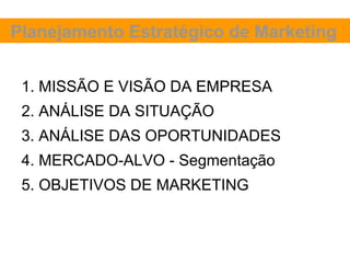 Planejamento Estratégico de Marketing


 1. MISSÃO E VISÃO DA EMPRESA
 2. ANÁLISE DA SITUAÇÃO
 3. ANÁLISE DAS OPORTUNIDADES
 4. MERCADO-ALVO - Segmentação
 5. OBJETIVOS DE MARKETING
 