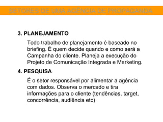 SETORES DE UMA AGÊNCIA DE PROPAGANDA


  3. PLANEJAMENTO
     Todo trabalho de planejamento é baseado no
     briefing. É quem decide quando e como será a
     Campanha do cliente. Planeja a execução do
     Projeto de Comunicação Integrada e Marketing.
  4. PESQUISA
     É o setor responsável por alimentar a agência
     com dados. Observa o mercado e tira
     informações para o cliente (tendências, target,
     concorrência, audiência etc)
 