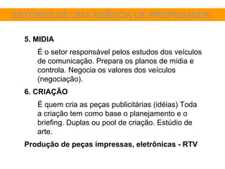 SETORES DE UMA AGÊNCIA DE PROPAGANDA

  5. MIDIA
     É o setor responsável pelos estudos dos veículos
     de comunicação. Prepara os planos de midia e
     controla. Negocia os valores dos veículos
     (negociação).
  6. CRIAÇÃO
     É quem cria as peças publicitárias (idéias) Toda
     a criação tem como base o planejamento e o
     briefing. Duplas ou pool de criação. Estúdio de
     arte.
  Produção de peças impressas, eletrônicas - RTV
 