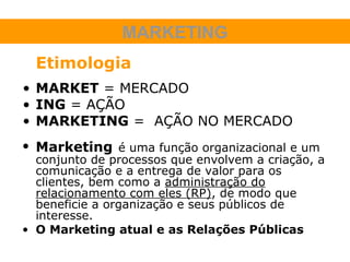 MARKETING
  Etimologia
• MARKET = MERCADO
• ING = AÇÃO
• MARKETING = AÇÃO NO MERCADO
• Marketing é uma função organizacional e um
  conjunto de processos que envolvem a criação, a
  comunicação e a entrega de valor para os
  clientes, bem como a administração do
  relacionamento com eles (RP), de modo que
  beneficie a organização e seus públicos de
  interesse.
• O Marketing atual e as Relações Públicas
 