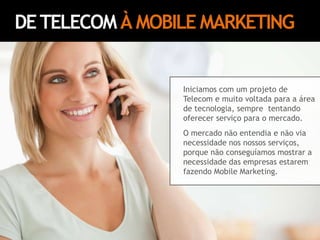 DE TELECOM À MOBILE MARKETINGIniciamos com um projeto de Telecom e muito voltada para a área de tecnologia, sempre  tentando oferecer serviço para o mercado. O mercado não entendia e não via necessidade nos nossos serviços, porque não conseguíamos mostrar a necessidade das empresas estarem fazendo Mobile Marketing.